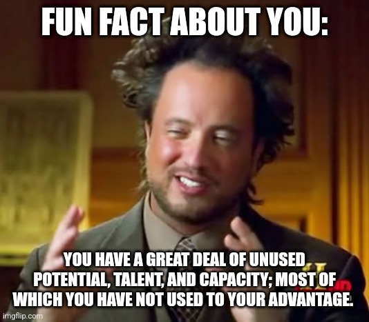 FUN FACT ABOUT YOU #003 | FUN FACT ABOUT YOU:; YOU HAVE A GREAT DEAL OF UNUSED POTENTIAL, TALENT, AND CAPACITY; MOST OF WHICH YOU HAVE NOT USED TO YOUR ADVANTAGE. | image tagged in memes,ancient aliens,mental,magic | made w/ Imgflip meme maker