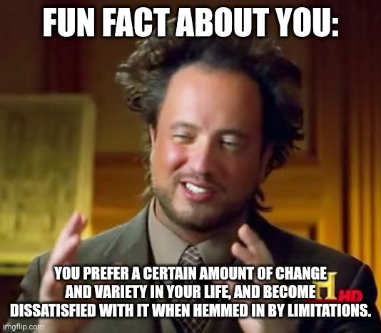 FUN FACT ABOUT YOU #008 | FUN FACT ABOUT YOU:; YOU PREFER A CERTAIN AMOUNT OF CHANGE AND VARIETY IN YOUR LIFE, AND BECOME DISSATISFIED WITH IT WHEN HEMMED IN BY LIMITATIONS. | image tagged in memes,ancient aliens,mental,magic | made w/ Imgflip meme maker