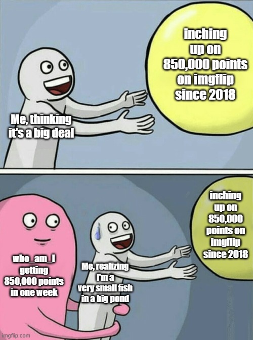 And you may ask yourself, "Well, how did I get here?" And you may ask yourself, "How do I work this?" | inching up on 850,000 points on imgflip since 2018; Me, thinking it's a big deal; inching up on 850,000 points on imgflip since 2018; who_am_I getting 850,000 points in one week; Me, realizing I'm a very small fish in a big pond | image tagged in memes,running away balloon | made w/ Imgflip meme maker