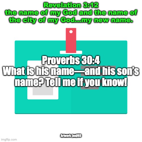 The Name Above All Names | Revelation 3:12
the name of my God and the name of the city of my God...my new name. Proverbs 30:4
What is his name—and his son’s name? Tell me if you know! Artwork: janjf93 | image tagged in book of life | made w/ Imgflip meme maker