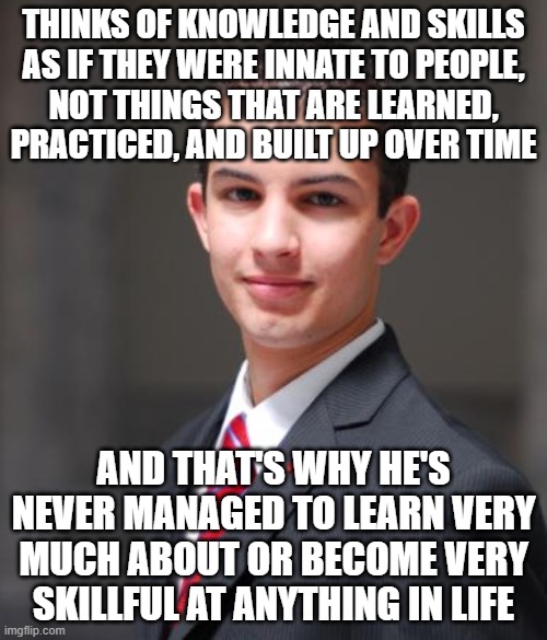 When You Have A "Fixed" Mindset, As Opposed To A "Growth" Mindset | THINKS OF KNOWLEDGE AND SKILLS
AS IF THEY WERE INNATE TO PEOPLE,
NOT THINGS THAT ARE LEARNED,
PRACTICED, AND BUILT UP OVER TIME; AND THAT'S WHY HE'S NEVER MANAGED TO LEARN VERY MUCH ABOUT OR BECOME VERY SKILLFUL AT ANYTHING IN LIFE | image tagged in college conservative,change,conservative logic,hope and change,evolution,improvise adapt overcome | made w/ Imgflip meme maker