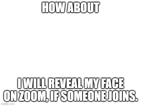 Blank White Template | HOW ABOUT; I WILL REVEAL MY FACE ON ZOOM, IF SOMEONE JOINS. | image tagged in blank white template | made w/ Imgflip meme maker