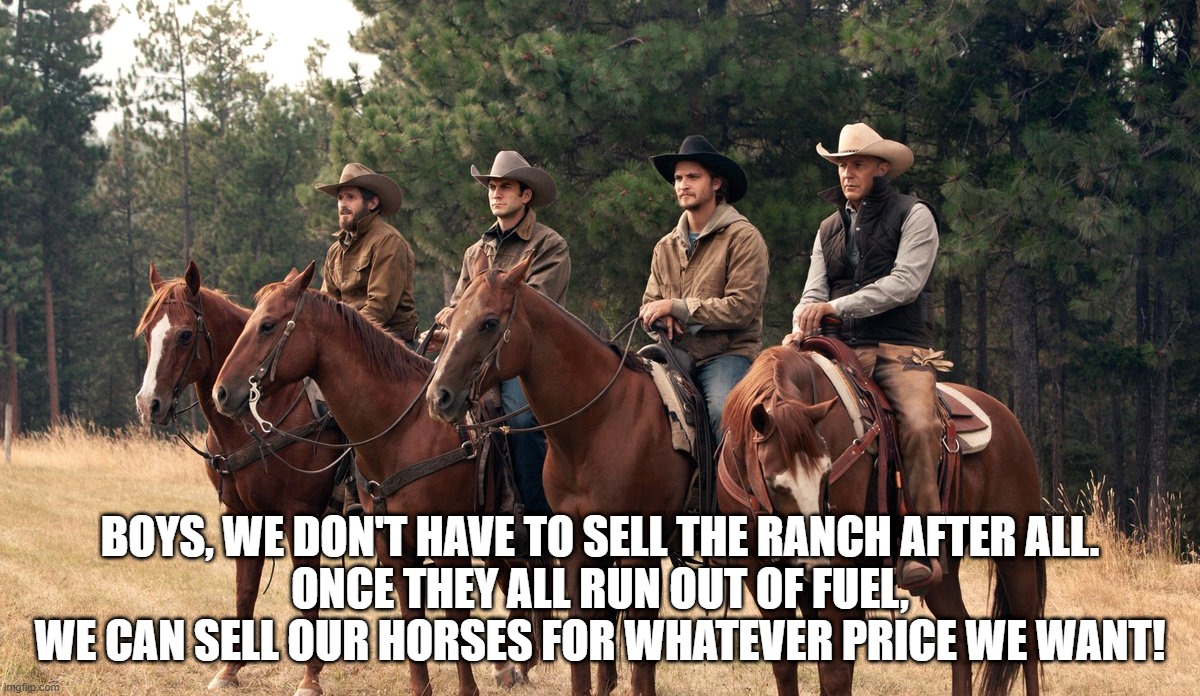 BOYS, WE DON'T HAVE TO SELL THE RANCH AFTER ALL.
ONCE THEY ALL RUN OUT OF FUEL, WE CAN SELL OUR HORSES FOR WHATEVER PRICE WE WANT! | image tagged in gas,yellowstone series,biden,cowboys,horses,inflation | made w/ Imgflip meme maker