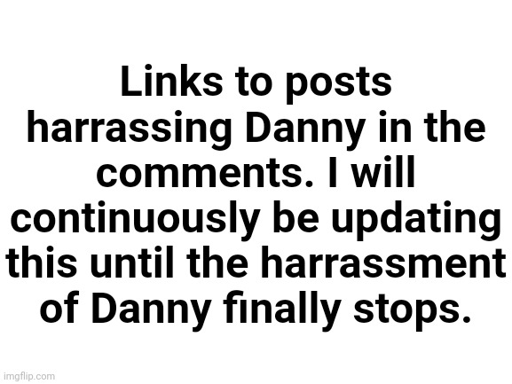 Blank White Template | Links to posts harrassing Danny in the comments. I will continuously be updating this until the harrassment of Danny finally stops. | image tagged in blank white template | made w/ Imgflip meme maker