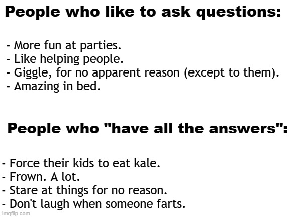 A list. | People who like to ask questions:; - More fun at parties.
- Like helping people.
- Giggle, for no apparent reason (except to them).
- Amazing in bed. People who "have all the answers":; - Force their kids to eat kale.

- Frown. A lot. 
- Stare at things for no reason.
- Don't laugh when someone farts. | image tagged in blank white template,stupid people,people,optimism,pessimist | made w/ Imgflip meme maker