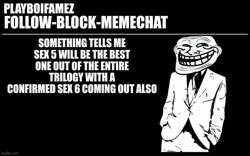 sex 5 coming soon to your local circle jerk group | SOMETHING TELLS ME SEX 5 WILL BE THE BEST ONE OUT OF THE ENTIRE TRILOGY WITH A CONFIRMED SEX 6 COMING OUT ALSO | image tagged in trollers font | made w/ Imgflip meme maker