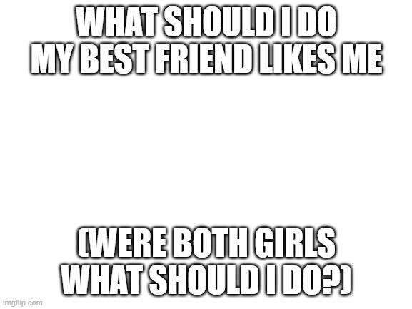 WHAT SHOULD I DO? | WHAT SHOULD I DO MY BEST FRIEND LIKES ME; (WERE BOTH GIRLS WHAT SHOULD I DO?) | image tagged in blank white template | made w/ Imgflip meme maker