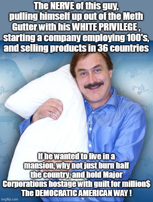 CANCEL HIM ! | The NERVE of this guy, pulling himself up out of the Meth Gutter with his WHITE PRIVILEGE , starting a company employing 100's, and selling products in 36 countries; If he wanted to live in a mansion, why not just burn half the country, and hold Major Corporations hostage with guilt for million$
The DEMOCRATIC AMERICAN WAY ! | image tagged in memes | made w/ Imgflip meme maker