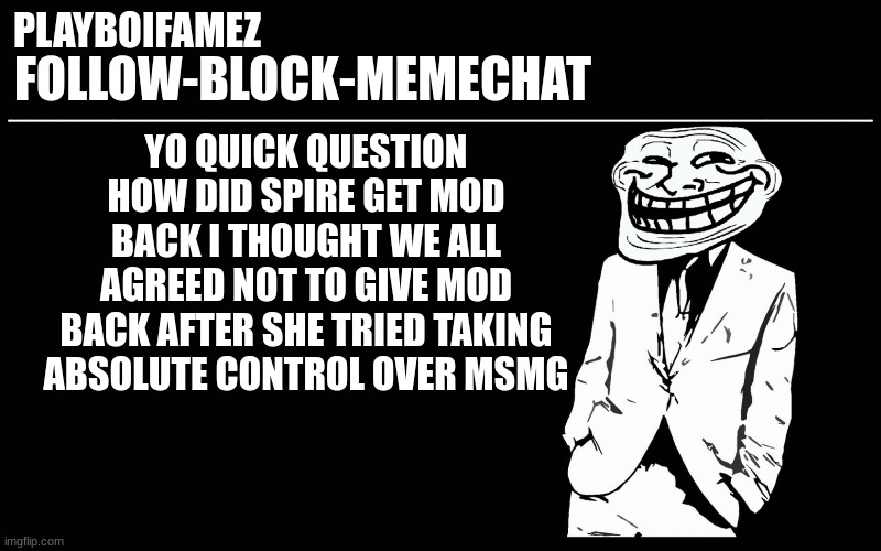 i mean we really gonna allow a tyrant back into a role of power | YO QUICK QUESTION HOW DID SPIRE GET MOD BACK I THOUGHT WE ALL AGREED NOT TO GIVE MOD BACK AFTER SHE TRIED TAKING ABSOLUTE CONTROL OVER MSMG | image tagged in trollers font | made w/ Imgflip meme maker