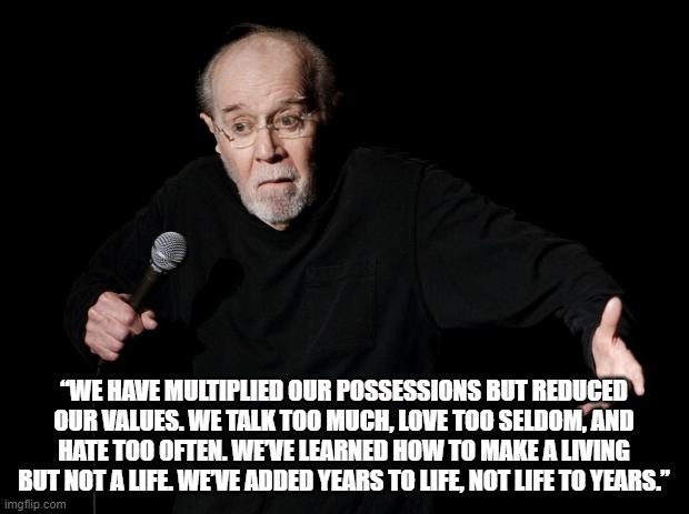 social meme |  “WE HAVE MULTIPLIED OUR POSSESSIONS BUT REDUCED OUR VALUES. WE TALK TOO MUCH, LOVE TOO SELDOM, AND HATE TOO OFTEN. WE’VE LEARNED HOW TO MAKE A LIVING BUT NOT A LIFE. WE’VE ADDED YEARS TO LIFE, NOT LIFE TO YEARS.” | image tagged in george carlin | made w/ Imgflip meme maker