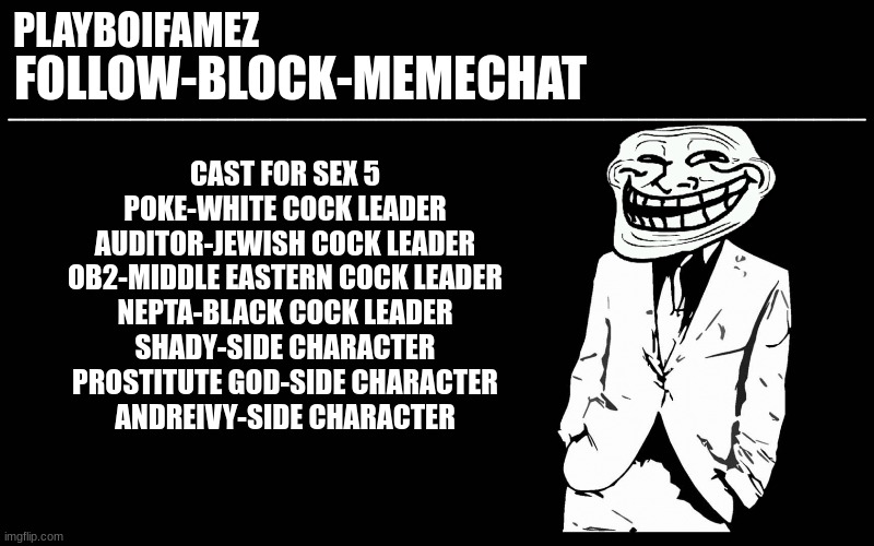 one more cast member is all we need anyone? | CAST FOR SEX 5
POKE-WHITE COCK LEADER
AUDITOR-JEWISH COCK LEADER
OB2-MIDDLE EASTERN COCK LEADER
NEPTA-BLACK COCK LEADER
SHADY-SIDE CHARACTER
PROSTITUTE GOD-SIDE CHARACTER
ANDREIVY-SIDE CHARACTER | image tagged in trollers font | made w/ Imgflip meme maker