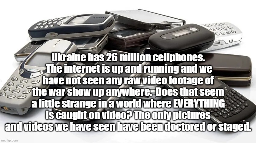 No live videos of war? | Ukraine has 26 million cellphones.  The internet is up and running and we have not seen any raw video footage of the war show up anywhere.  Does that seem a little strange in a world where EVERYTHING is caught on video? The only pictures and videos we have seen have been doctored or staged. | made w/ Imgflip meme maker