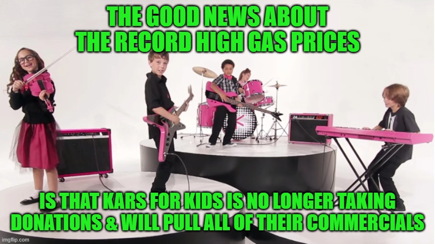 Worst. Commercial. Ever! | THE GOOD NEWS ABOUT THE RECORD HIGH GAS PRICES; IS THAT KARS FOR KIDS IS NO LONGER TAKING DONATIONS & WILL PULL ALL OF THEIR COMMERCIALS | image tagged in kars for kids,gas prices,fjb,lgb | made w/ Imgflip meme maker