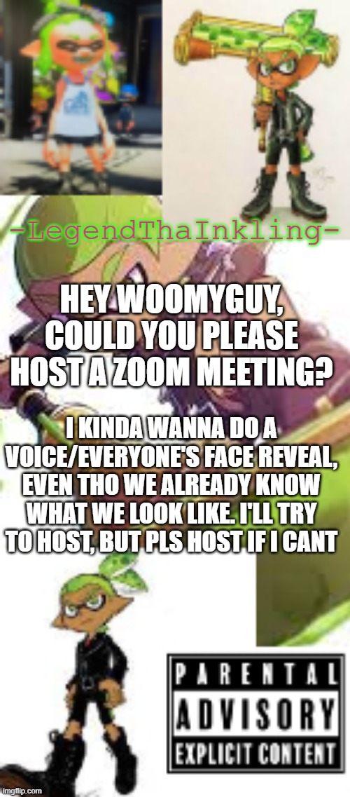 I wanna chat lol | HEY WOOMYGUY, COULD YOU PLEASE HOST A ZOOM MEETING? I KINDA WANNA DO A VOICE/EVERYONE'S FACE REVEAL, EVEN THO WE ALREADY KNOW WHAT WE LOOK LIKE. I'LL TRY TO HOST, BUT PLS HOST IF I CANT | image tagged in legendthainkling's temp again | made w/ Imgflip meme maker