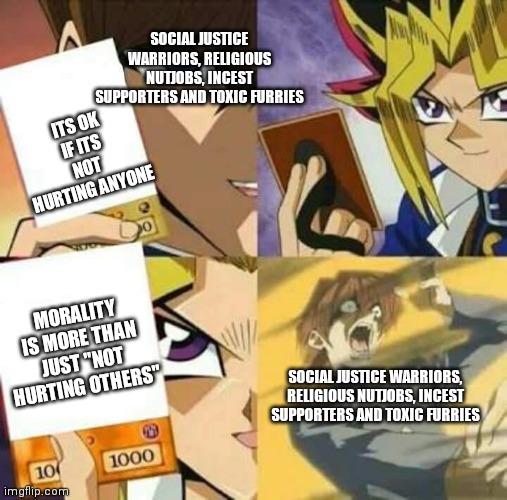 My response to  "ITS NOT HURTING ANYONE": |  SOCIAL JUSTICE WARRIORS, RELIGIOUS NUTJOBS, INCEST SUPPORTERS AND TOXIC FURRIES; ITS OK IF ITS NOT HURTING ANYONE; MORALITY IS MORE THAN JUST "NOT HURTING OTHERS"; SOCIAL JUSTICE WARRIORS, RELIGIOUS NUTJOBS, INCEST SUPPORTERS AND TOXIC FURRIES | image tagged in yu gi oh,funny memes | made w/ Imgflip meme maker
