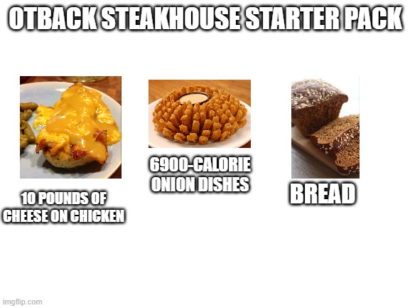 Blank White Template | OTBACK STEAKHOUSE STARTER PACK; 6900-CALORIE ONION DISHES; BREAD; 10 POUNDS OF CHEESE ON CHICKEN | image tagged in blank white template,blank starter pack,outback steakhouse | made w/ Imgflip meme maker