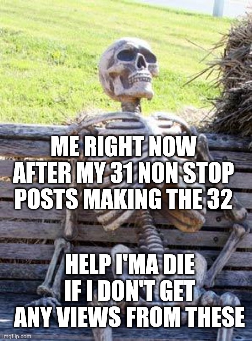 Help my plz???? |  ME RIGHT NOW AFTER MY 31 NON STOP POSTS MAKING THE 32; HELP I'MA DIE IF I DON'T GET ANY VIEWS FROM THESE | image tagged in memes,waiting skeleton | made w/ Imgflip meme maker