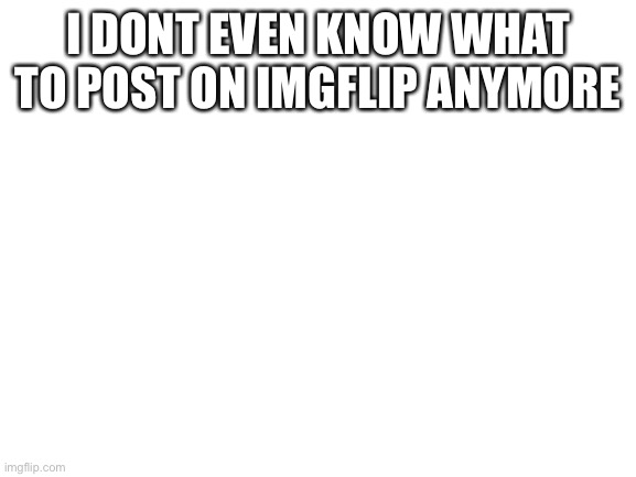 . | I DONT EVEN KNOW WHAT TO POST ON IMGFLIP ANYMORE | image tagged in blank white template | made w/ Imgflip meme maker