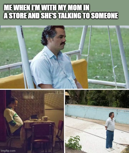 Sad Pablo Escobar | ME WHEN I'M WITH MY MOM IN A STORE AND SHE'S TALKING TO SOMEONE | image tagged in memes,sad pablo escobar | made w/ Imgflip meme maker