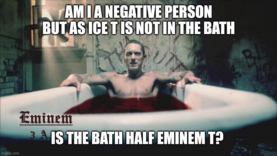 Eminem T | AM I A NEGATIVE PERSON BUT AS ICE T IS NOT IN THE BATH; IS THE BATH HALF EMINEM T? | image tagged in negative,optimism | made w/ Imgflip meme maker
