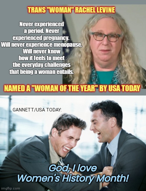 Gannett-owned USA Today laughs at we women and the woke feminists look the other way | TRANS "WOMAN" RACHEL LEVINE; Never experienced a period. Never experienced pregnancy. 
Will never experience menopause.
Will never know how it feels to meet the everyday challenges that being a woman entails. NAMED A "WOMAN OF THE YEAR" BY USA TODAY; GANNETT/USA TODAY:; God, I love Women's History Month! | image tagged in usa today,transgender,rachel levine,liberal hypocrisy,misogyny,thanks for nothing feminists | made w/ Imgflip meme maker