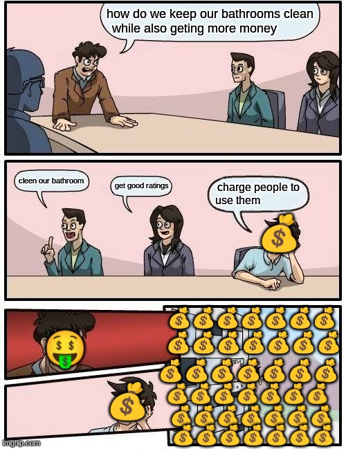 Boardroom Meeting Suggestion Meme | how do we keep our bathrooms clean while also geting more money; cleen our bathroom; get good ratings; charge people to use them; 💰; 💰💰💰💰💰💰💰; 🤑; 💰💰💰💰💰💰💰; 💰💰💰💰💰💰💰; 💰; 💰💰💰💰💰💰💰; 💰💰💰💰💰💰💰; 💰💰💰💰💰💰💰 | image tagged in memes,boardroom meeting suggestion | made w/ Imgflip meme maker