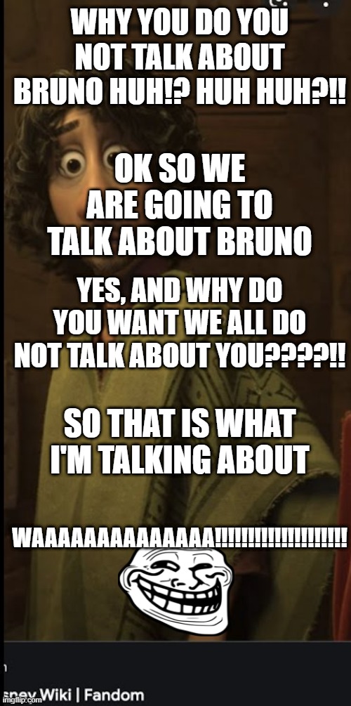 we talk about bruno | WHY YOU DO YOU NOT TALK ABOUT BRUNO HUH!? HUH HUH?!! OK SO WE ARE GOING TO TALK ABOUT BRUNO; YES, AND WHY DO YOU WANT WE ALL DO NOT TALK ABOUT YOU????!! SO THAT IS WHAT I'M TALKING ABOUT; WAAAAAAAAAAAAAA!!!!!!!!!!!!!!!!!!!! | image tagged in we don't talk about bruno | made w/ Imgflip meme maker