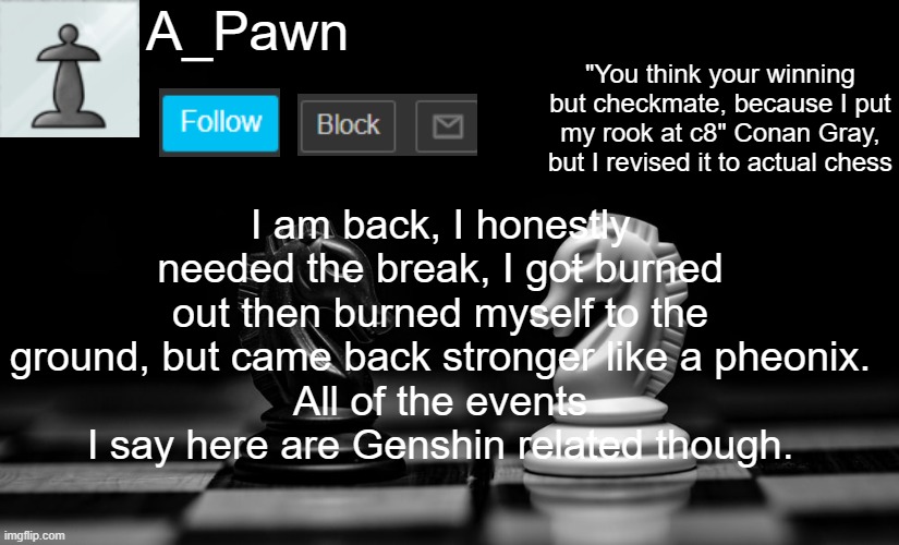 I am once weak, Now I am reborn! -Infinite, 2017 | I am back, I honestly needed the break, I got burned out then burned myself to the ground, but came back stronger like a pheonix.
All of the events I say here are Genshin related though. | image tagged in a_pawn announcement template | made w/ Imgflip meme maker