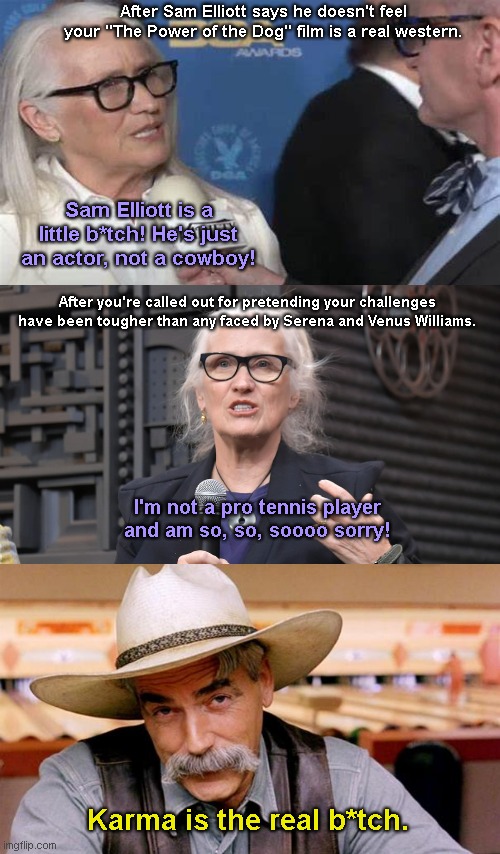 Director Jane Campion and The Power of Karma | After Sam Elliott says he doesn't feel your "The Power of the Dog" film is a real western. Sam Elliott is a little b*tch! He's just an actor, not a cowboy! After you're called out for pretending your challenges have been tougher than any faced by Serena and Venus Williams. I'm not a pro tennis player and am so, so, soooo sorry! Karma is the real b*tch. | image tagged in jane campion,the power of the dog,hollywood liberals,hypocrite,sam elliot,karma | made w/ Imgflip meme maker