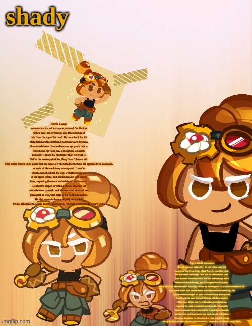 Foxy is a large, animatronic fox with crimson, tattered fur. He has yellow eyes, red eyebrows, and three strings of hair from th | Foxy is a large, animatronic fox with crimson, tattered fur. He has yellow eyes, red eyebrows, and three strings of hair from the top of his head. He has a hook for his right hand and his left hand has been worn down to the endoskeleton. He also bears an eye patch that is folded over his right eye, although he is usually seen with it above his eye rather than covering it. Unlike the stereotypical fox, Foxy doesn't have a tail.

Foxy wears brown linen pants that are especially shredded at the legs. He appears to be damaged, as parts of his machinery are exposed. It can be clearly seen that both his legs, with the exception of his upper thighs, and his left hand is completely bare, exposing the metal endoskeleton underneath. His chest is ripped in various places, showing the endoskeleton beneath, and his arms and stomach are torn apart as well, with tufts of fur on the shoulders. He also seems to have a slightly droopy left eyelid. Like all of the other Fazbear characters, Foxy has a set of teeth. Foxy's teeth, Foxy is a large, animatronic fox with crimson, tattered fur. He has yellow eyes, red eyebrows, and three strings of hair from the top of his head. He has a hook for his right hand and his left hand has been worn down to the endoskeleton. He also bears an eye patch that is folded over his right eye, although he is usually seen with it above his eye rather than covering it. Unlike the stereotypical fox, Foxy doesn't have a tail.

Foxy wears brown linen pants that are especially shredded at the legs. He appears to be damaged, as parts of his machinery are exposed. It can be clearly seen that both his legs, with the exception of his upper thighs, and his left hand is completely bare, exposing the metal endoskeleton underneath. His chest is ripped in various places, showing the endoskeleton beneath, and his arms and stomach are torn apart as well, with tufts of fur on the shoulders. He also seems to have a slightly droopy left eyelid. Like all of the other Fazbear characters, Foxy has a set of teeth. Foxy's teeth, | image tagged in shady s 4th croissant temp thanks laks | made w/ Imgflip meme maker