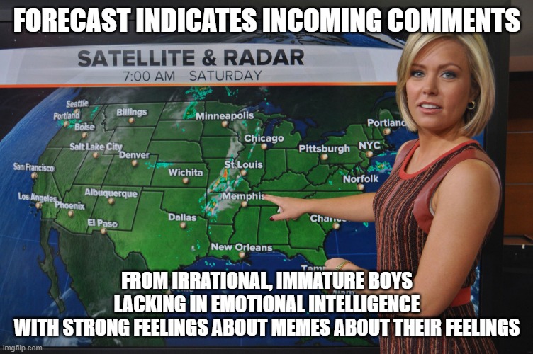 Weather forecast | FORECAST INDICATES INCOMING COMMENTS FROM IRRATIONAL, IMMATURE BOYS
LACKING IN EMOTIONAL INTELLIGENCE
WITH STRONG FEELINGS ABOUT MEMES ABOUT | image tagged in weather forecast | made w/ Imgflip meme maker