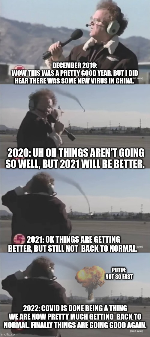 Steve Brule Investigates Planes | DECEMBER 2019:
 WOW THIS WAS A PRETTY GOOD YEAR, BUT I DID  HEAR THERE WAS SOME NEW VIRUS IN CHINA. 2020: UH OH THINGS AREN'T GOING SO WELL, BUT 2021 WILL BE BETTER. 2021: OK THINGS ARE GETTING BETTER, BUT STILL NOT  BACK TO NORMAL. PUTIN: NOT SO FAST; 2022: COVID IS DONE BEING A THING WE ARE NOW PRETTY MUCH GETTING  BACK TO NORMAL. FINALLY THINGS ARE GOING GOOD AGAIN. | image tagged in steve brule investigates planes,funny,funny memes | made w/ Imgflip meme maker
