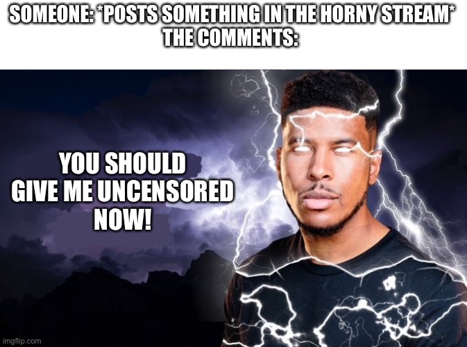 You should kill yourself NOW! | SOMEONE: *POSTS SOMETHING IN THE HORNY STREAM*
THE COMMENTS:; YOU SHOULD GIVE ME UNCENSORED
NOW! | image tagged in you should kill yourself now | made w/ Imgflip meme maker