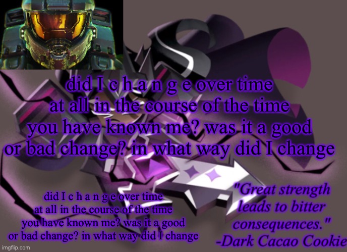 did I c h a n g e over time at all in the course of the time you have known me? was it a good or bad change? in what way did I c | did I c h a n g e over time at all in the course of the time you have known me? was it a good or bad change? in what way did I change; did I c h a n g e over time at all in the course of the time you have known me? was it a good or bad change? in what way did I change | image tagged in my 6th announcement temp | made w/ Imgflip meme maker