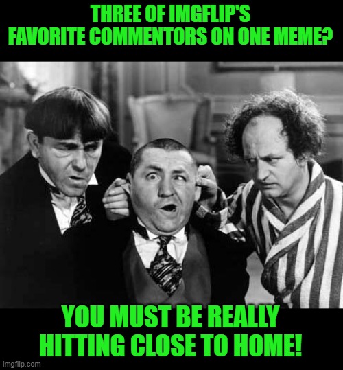Three Stooges | THREE OF IMGFLIP'S FAVORITE COMMENTORS ON ONE MEME? YOU MUST BE REALLY HITTING CLOSE TO HOME! | image tagged in three stooges | made w/ Imgflip meme maker