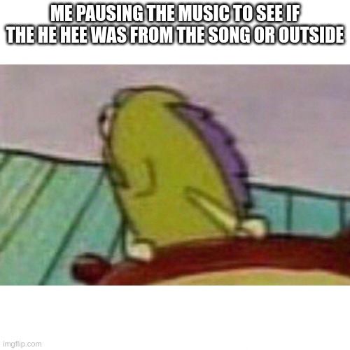 Fish looking back | ME PAUSING THE MUSIC TO SEE IF THE HE HEE WAS FROM THE SONG OR OUTSIDE | image tagged in fish looking back | made w/ Imgflip meme maker