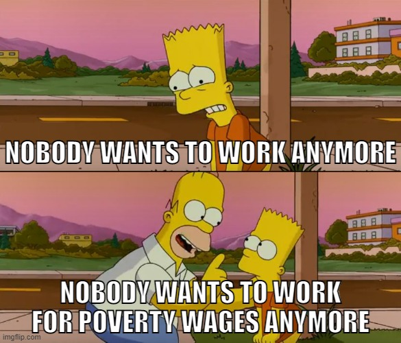 Nobody wants to work for low pay | NOBODY WANTS TO WORK ANYMORE; NOBODY WANTS TO WORK FOR POVERTY WAGES ANYMORE | image tagged in simpsons so far,work,working class,socialism,capitalism,anti-capitalist | made w/ Imgflip meme maker