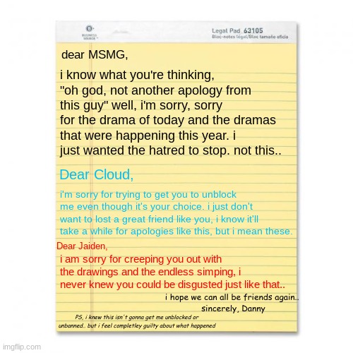 i promise i'll change | dear MSMG, i know what you're thinking, "oh god, not another apology from this guy" well, i'm sorry, sorry for the drama of today and the dramas that were happening this year. i just wanted the hatred to stop. not this.. Dear Cloud, i'm sorry for trying to get you to unblock me even though it's your choice. i just don't want to lost a great friend like you, i know it'll take a while for apologies like this, but i mean these. Dear Jaiden, i am sorry for creeping you out with the drawings and the endless simping, i never knew you could be disgusted just like that.. i hope we can all be friends again.. 
sincerely, Danny; PS, i knew this isn't gonna get me unblocked or unbanned.. but i feel completley guilty about what happened | image tagged in notepad | made w/ Imgflip meme maker
