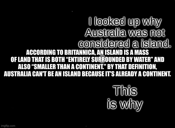 Well that's just mildly confusing. | I looked up why Australia was not considered a island. ACCORDING TO BRITANNICA, AN ISLAND IS A MASS OF LAND THAT IS BOTH “ENTIRELY SURROUNDED BY WATER” AND ALSO “SMALLER THAN A CONTINENT.” BY THAT DEFINITION, AUSTRALIA CAN'T BE AN ISLAND BECAUSE IT'S ALREADY A CONTINENT. This is why | image tagged in memes | made w/ Imgflip meme maker
