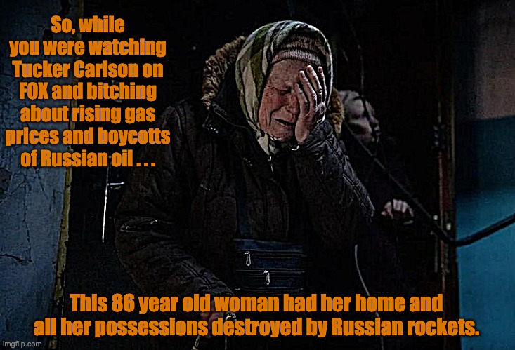 Gas Prices and Russian Rockets | So, while you were watching Tucker Carlson on FOX and bitching about rising gas prices and boycotts of Russian oil . . . This 86 year old woman had her home and all her possessions destroyed by Russian rockets. | image tagged in ukraine,russia,invasion,gas prices | made w/ Imgflip meme maker