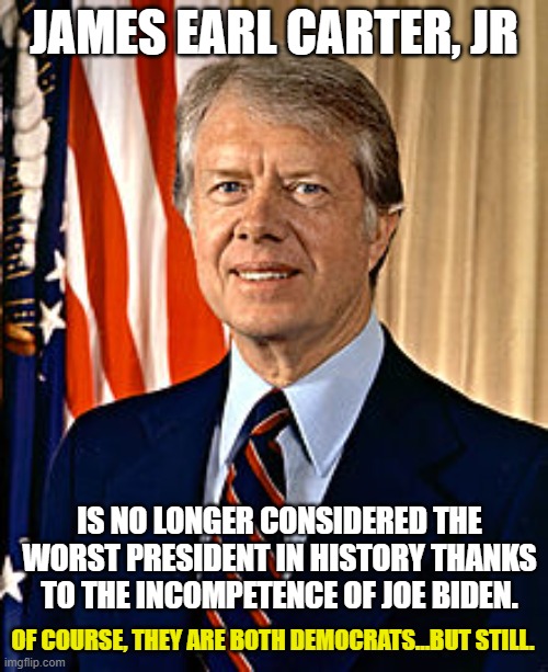 Well done, Joe. Well done. | JAMES EARL CARTER, JR; IS NO LONGER CONSIDERED THE WORST PRESIDENT IN HISTORY THANKS TO THE INCOMPETENCE OF JOE BIDEN. OF COURSE, THEY ARE BOTH DEMOCRATS...BUT STILL. | image tagged in jimmy carter,joe biden,democrats,liberals,leftists,woke | made w/ Imgflip meme maker
