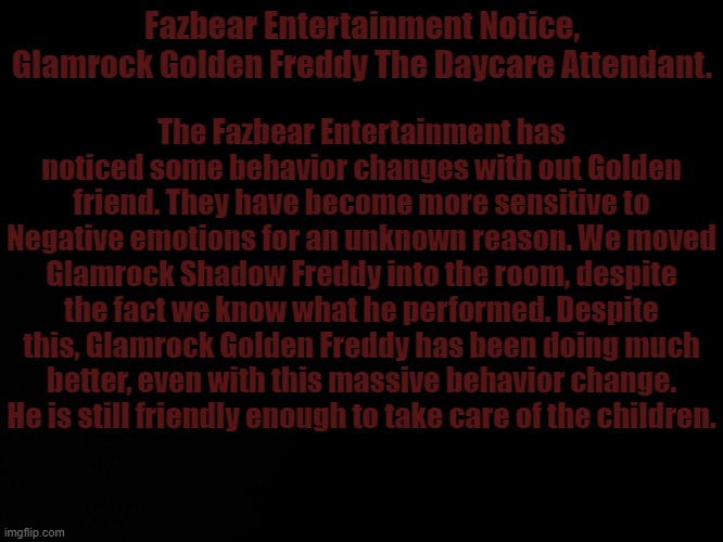 Yes.. Dream in the FNAF au.. Negative emotions hurt him even more... | Fazbear Entertainment Notice, Glamrock Golden Freddy The Daycare Attendant. The Fazbear Entertainment has noticed some behavior changes with out Golden friend. They have become more sensitive to Negative emotions for an unknown reason. We moved Glamrock Shadow Freddy into the room, despite the fact we know what he performed. Despite this, Glamrock Golden Freddy has been doing much better, even with this massive behavior change. He is still friendly enough to take care of the children. | image tagged in blck | made w/ Imgflip meme maker