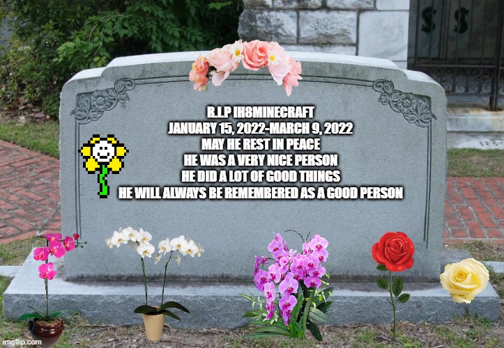 This is Ih8Minecraft's grave. This is My final meme about ih8minecraft, I paid my final respects to him. Press F in the comments | R.I.P IH8MINECRAFT
JANUARY 15, 2022-MARCH 9, 2022
MAY HE REST IN PEACE
HE WAS A VERY NICE PERSON
HE DID A LOT OF GOOD THINGS
HE WILL ALWAYS BE REMEMBERED AS A GOOD PERSON | image tagged in gravestone,memes,grave,president_joe_biden,sad | made w/ Imgflip meme maker