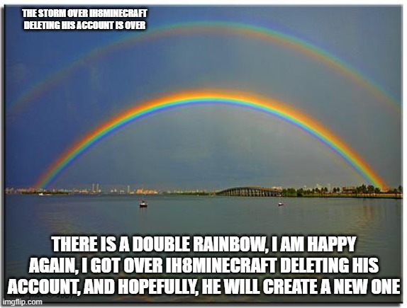 Double Rainbow | THE STORM OVER IH8MINECRAFT DELETING HIS ACCOUNT IS OVER; THERE IS A DOUBLE RAINBOW, I AM HAPPY AGAIN, I GOT OVER IH8MINECRAFT DELETING HIS ACCOUNT, AND HOPEFULLY, HE WILL CREATE A NEW ONE | image tagged in double rainbow,memes,president_joe_biden | made w/ Imgflip meme maker