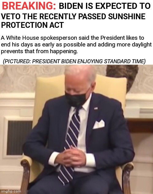 Satire. I hope | BREAKING:; BIDEN IS EXPECTED TO; VETO THE RECENTLY PASSED SUNSHINE
PROTECTION ACT; A White House spokesperson said the President likes to
end his days as early as possible and adding more daylight
prevents that from happening. (PICTURED: PRESIDENT BIDEN ENJOYING STANDARD TIME) | image tagged in sleeping biden,biden,sleepy joe,democrats,daylight savings time | made w/ Imgflip meme maker