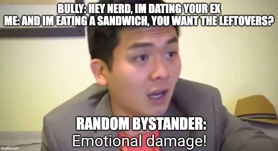 EmOtiOnAl DamAgE | BULLY: HEY NERD, IM DATING YOUR EX
ME: AND IM EATING A SANDWICH, YOU WANT THE LEFTOVERS? RANDOM BYSTANDER: | image tagged in emotional damage | made w/ Imgflip meme maker