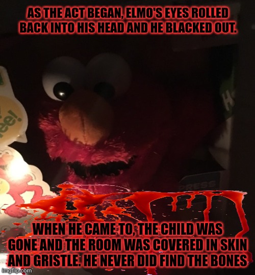 Elmo goes to work | AS THE ACT BEGAN, ELMO'S EYES ROLLED BACK INTO HIS HEAD AND HE BLACKED OUT. WHEN HE CAME TO, THE CHILD WAS GONE AND THE ROOM WAS COVERED IN  | image tagged in elmo,goes to work,serial killer,unlicensed surgery,sesame street | made w/ Imgflip meme maker