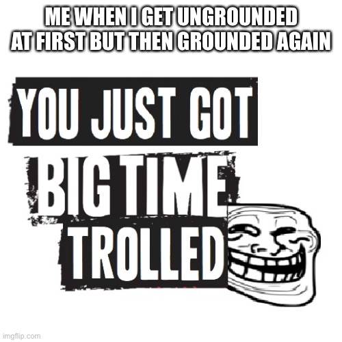 You Just Got Big Time Trolled | ME WHEN I GET UNGROUNDED AT FIRST BUT THEN GROUNDED AGAIN | image tagged in you just got big time trolled | made w/ Imgflip meme maker