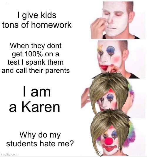 Teachers | I give kids tons of homework; When they dont get 100% on a test I spank them and call their parents; I am a Karen; Why do my students hate me? | image tagged in memes,clown applying makeup,karen,school,teacher | made w/ Imgflip meme maker