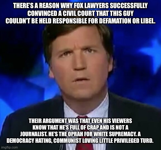 confused Tucker carlson | THERE’S A REASON WHY FOX LAWYERS SUCCESSFULLY CONVINCED A CIVIL COURT THAT THIS GUY COULDN’T BE HELD RESPONSIBLE FOR DEFAMATION OR LIBEL. THEIR ARGUMENT WAS THAT EVEN HIS VIEWERS KNOW THAT HE’S FULL OF CRAP AND IS NOT A JOURNALIST. HE’S THE OPRAH FOR WHITE SUPREMACY. A DEMOCRACY HATING, COMMUNIST LOVING LITTLE PRIVILEGED TURD. | image tagged in confused tucker carlson | made w/ Imgflip meme maker